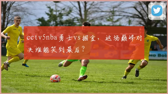 cctv5nba勇士vs掘金，这场巅峰对决谁能笑到最后？