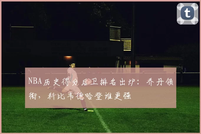 NBA历史得分后卫排名出炉：乔丹领衔，科比韦德哈登谁更强