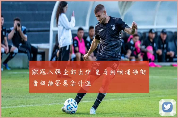 欧冠八强全部出炉 皇马利物浦领衔晋级抽签悬念升温