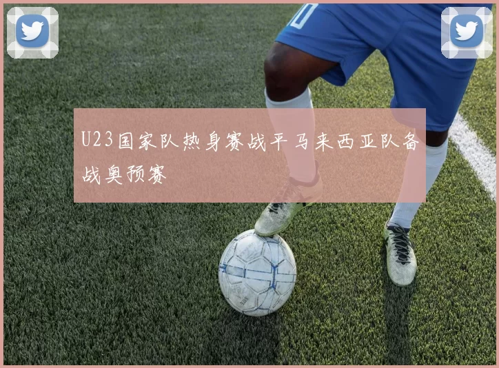 U23国家队热身赛战平马来西亚队备战奥预赛