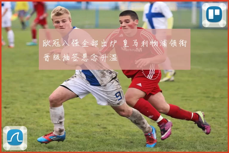 欧冠八强全部出炉 皇马利物浦领衔晋级抽签悬念升温