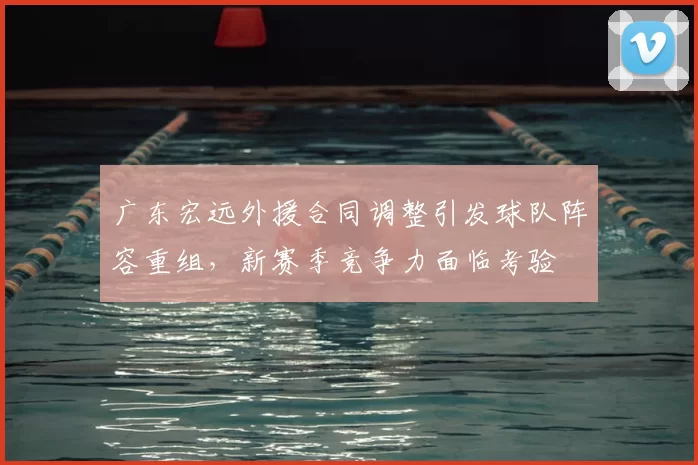 广东宏远外援合同调整引发球队阵容重组，新赛季竞争力面临考验