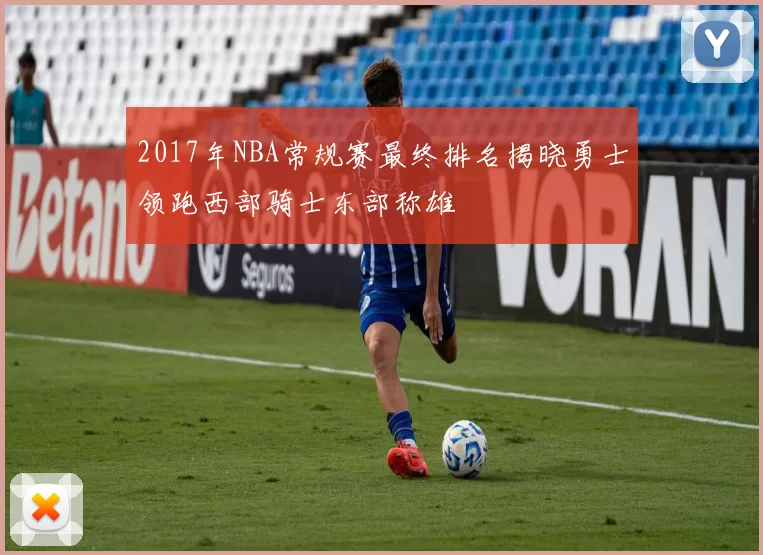 2017年NBA常规赛最终排名揭晓勇士领跑西部骑士东部称雄