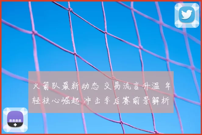 火箭队最新动态 交易流言升温 年轻核心崛起 冲击季后赛前景解析
