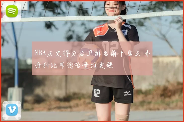 NBA历史得分后卫排名前十盘点 乔丹科比韦德哈登谁更强