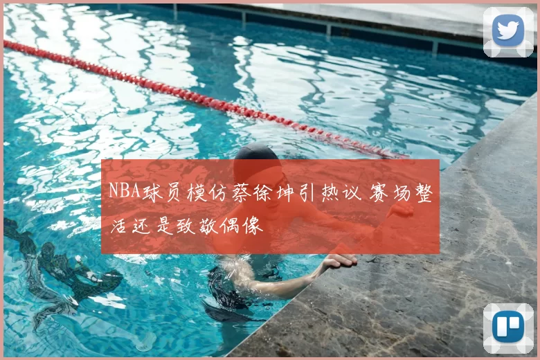 NBA球员模仿蔡徐坤引热议 赛场整活还是致敬偶像