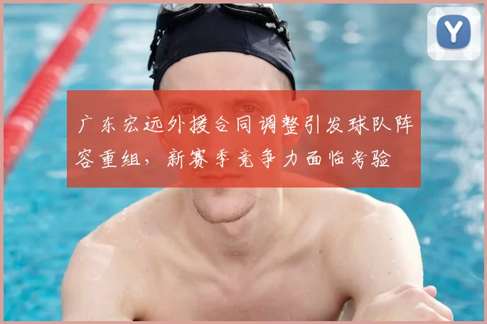 广东宏远外援合同调整引发球队阵容重组，新赛季竞争力面临考验