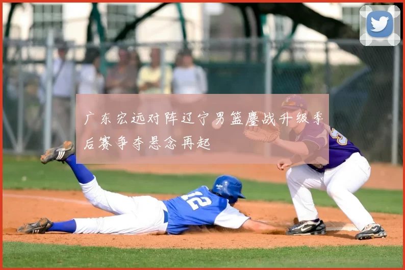 广东宏远对阵辽宁男篮鏖战升级季后赛争夺悬念再起