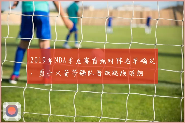 2019年NBA季后赛首轮对阵名单确定，勇士火箭等强队晋级路线明朗
