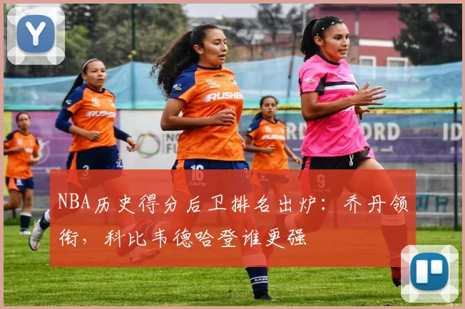 NBA历史得分后卫排名出炉：乔丹领衔，科比韦德哈登谁更强