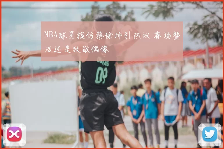 NBA球员模仿蔡徐坤引热议 赛场整活还是致敬偶像