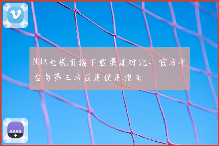 NBA电视直播下载渠道对比，官方平台与第三方应用使用指南