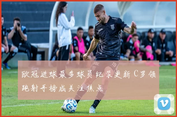 欧冠进球最多球员纪录更新 C罗领跑射手榜成关注焦点