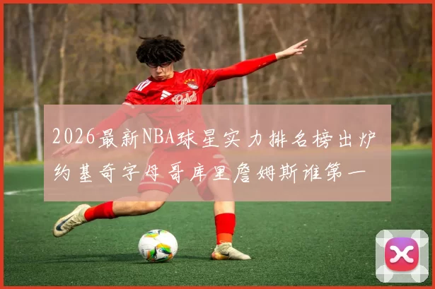 2026最新NBA球星实力排名榜出炉 约基奇字母哥库里詹姆斯谁第一