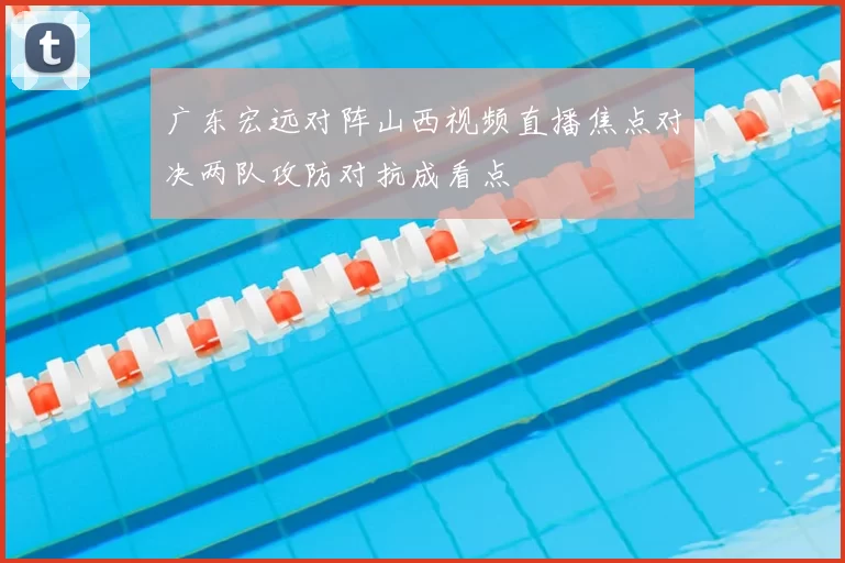 广东宏远对阵山西视频直播焦点对决两队攻防对抗成看点