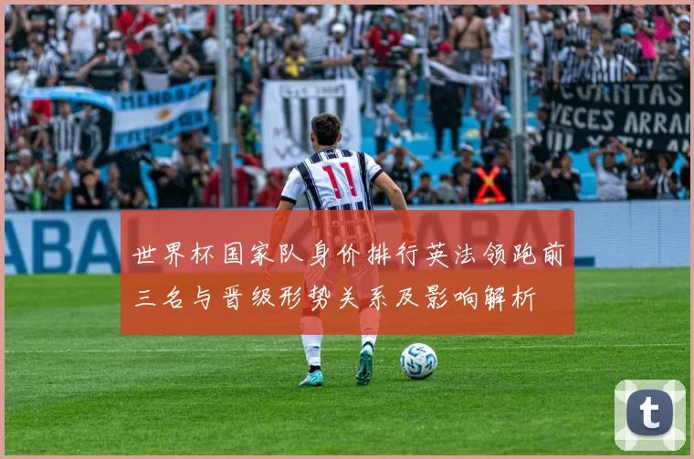 世界杯国家队身价排行英法领跑前三名与晋级形势关系及影响解析