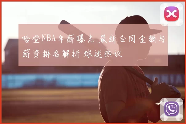 哈登NBA年薪曝光 最新合同金额与薪资排名解析 球迷热议