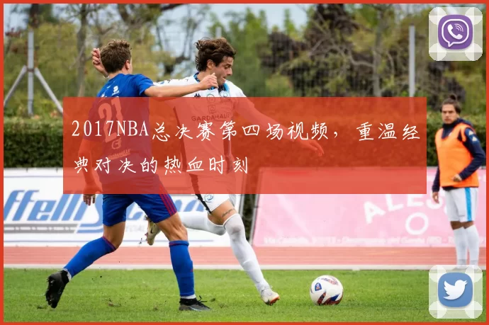 2017NBA总决赛第四场视频，重温经典对决的热血时刻