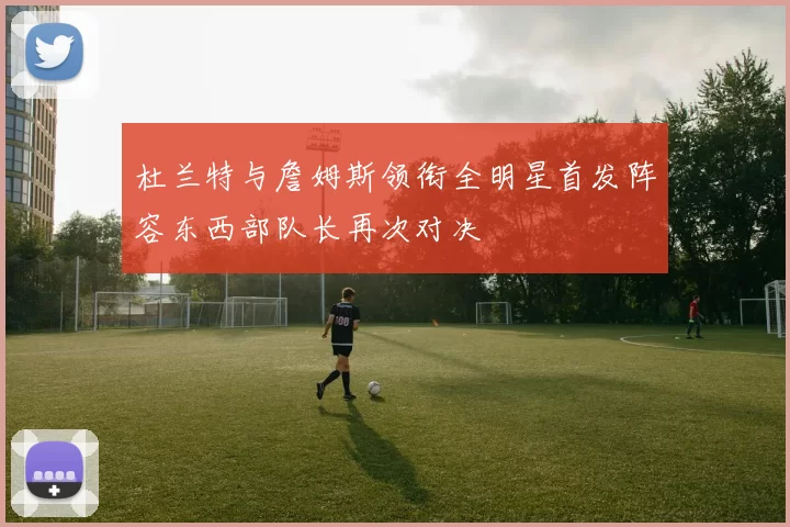 杜兰特与詹姆斯领衔全明星首发阵容东西部队长再次对决