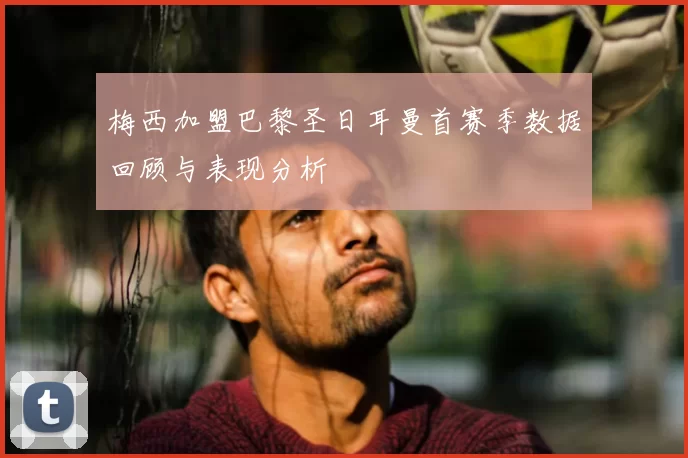 梅西加盟巴黎圣日耳曼首赛季数据回顾与表现分析