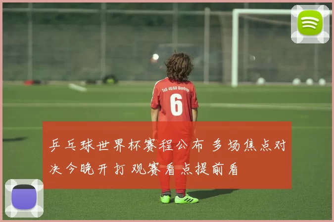 乒乓球世界杯赛程公布 多场焦点对决今晚开打 观赛看点提前看