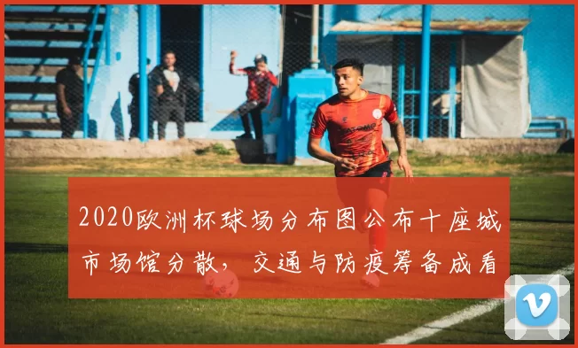 2020欧洲杯球场分布图公布十座城市场馆分散，交通与防疫筹备成看点