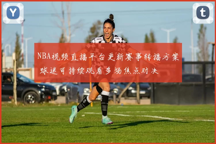 NBA视频直播平台更新赛事转播方案 球迷可持续观看多场焦点对决