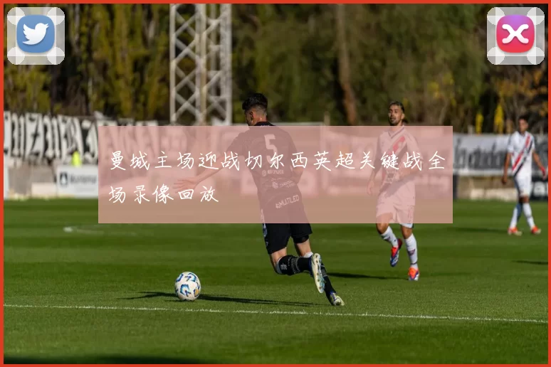 曼城主场迎战切尔西英超关键战全场录像回放