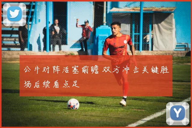 公牛对阵活塞前瞻 双方冲击关键胜场后续看点足