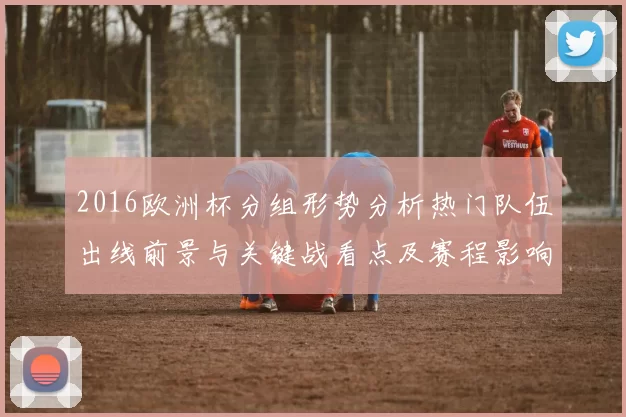 2016欧洲杯分组形势分析热门队伍出线前景与关键战看点及赛程影响