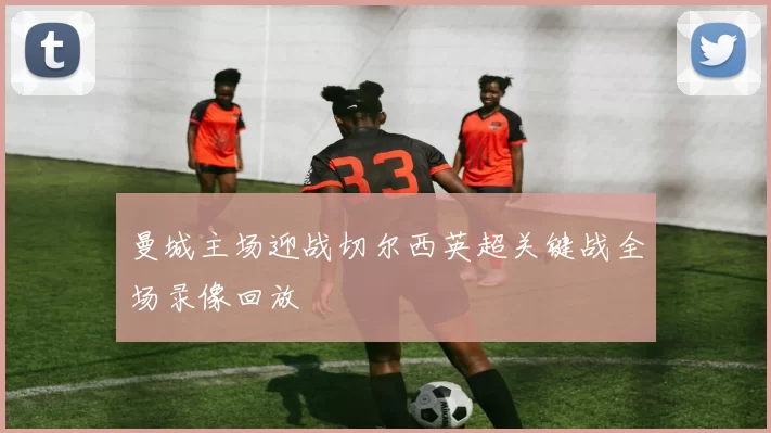 曼城主场迎战切尔西英超关键战全场录像回放