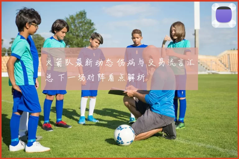 火箭队最新动态 伤病与交易流言汇总 下一场对阵看点解析