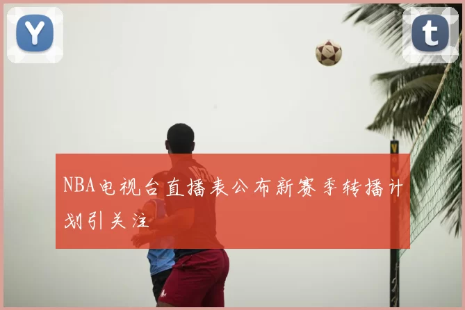 NBA电视台直播表公布新赛季转播计划引关注