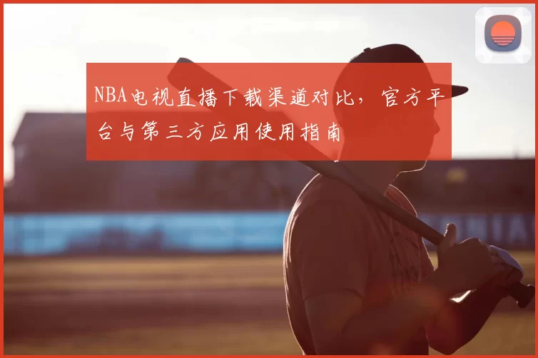 NBA电视直播下载渠道对比，官方平台与第三方应用使用指南