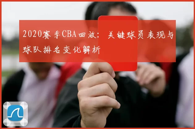2020赛季CBA回放：关键球员表现与球队排名变化解析