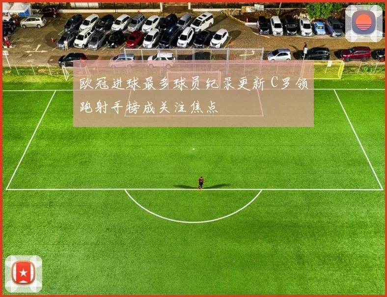 欧冠进球最多球员纪录更新 C罗领跑射手榜成关注焦点