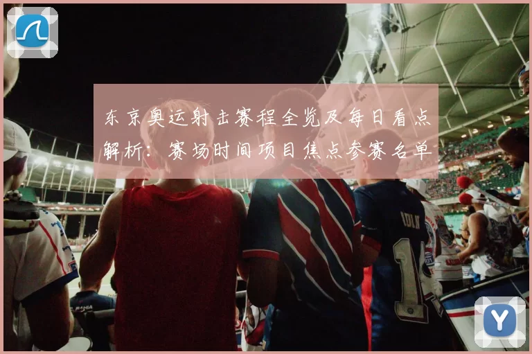 东京奥运射击赛程全览及每日看点解析：赛场时间项目焦点参赛名单详