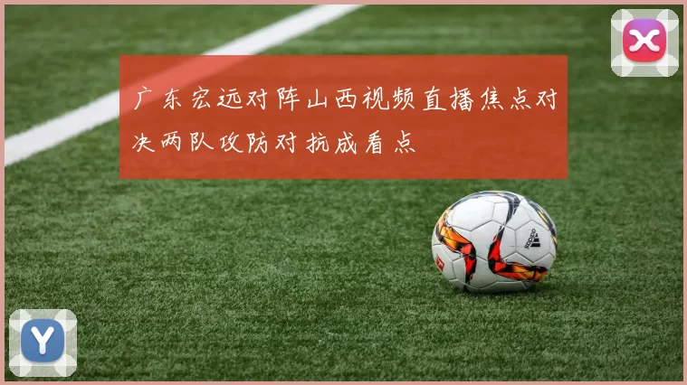 广东宏远对阵山西视频直播焦点对决两队攻防对抗成看点