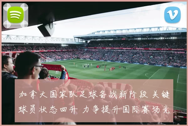 加拿大国家队足球备战新阶段 关键球员状态回升 力争提升国际赛场竞争力