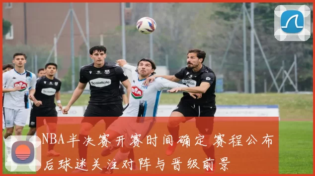 NBA半决赛开赛时间确定 赛程公布后球迷关注对阵与晋级前景