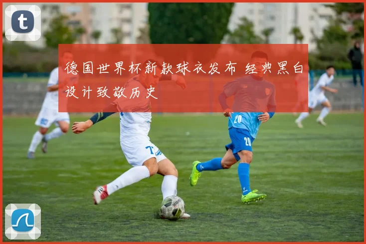 德国世界杯新款球衣发布 经典黑白设计致敬历史