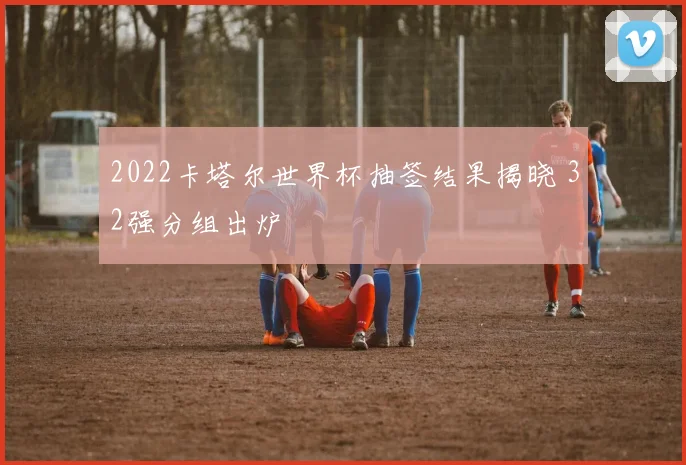 2022卡塔尔世界杯抽签结果揭晓 32强分组出炉