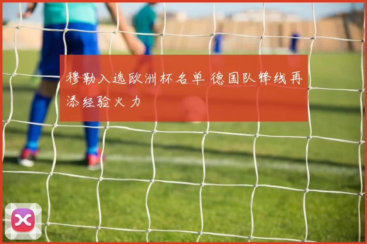穆勒入选欧洲杯名单 德国队锋线再添经验火力