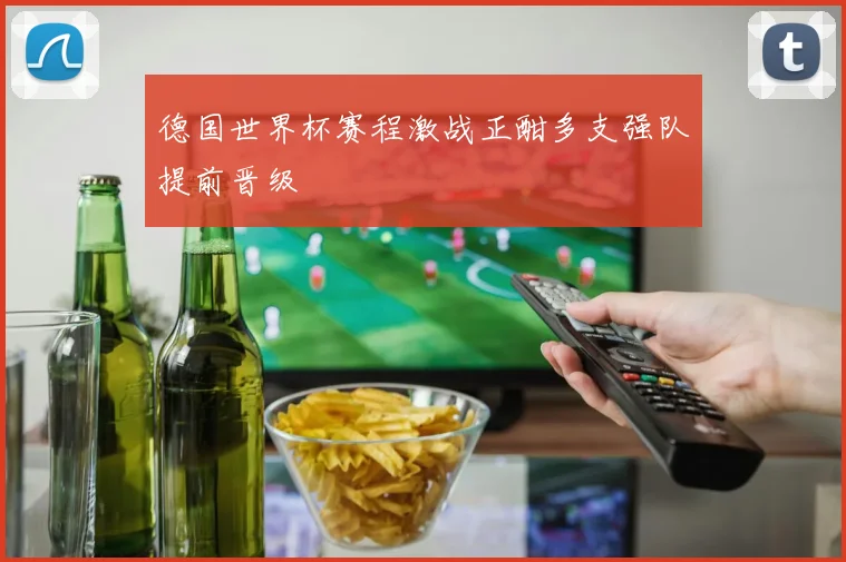 德国世界杯赛程激战正酣多支强队提前晋级