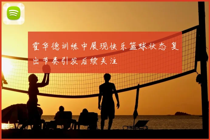 霍华德训练中展现快乐篮球状态 复出节奏引发后续关注