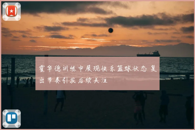 霍华德训练中展现快乐篮球状态 复出节奏引发后续关注
