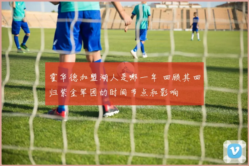 霍华德加盟湖人是哪一年 回顾其回归紫金军团的时间节点和影响