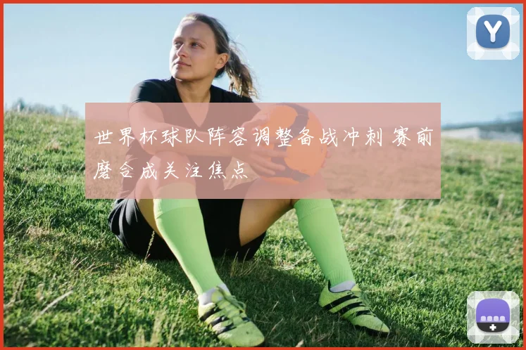 世界杯球队阵容调整备战冲刺 赛前磨合成关注焦点